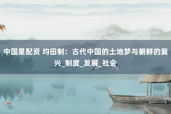 中国星配资 均田制：古代中国的土地梦与朝鲜的复兴_制度_发展_社会