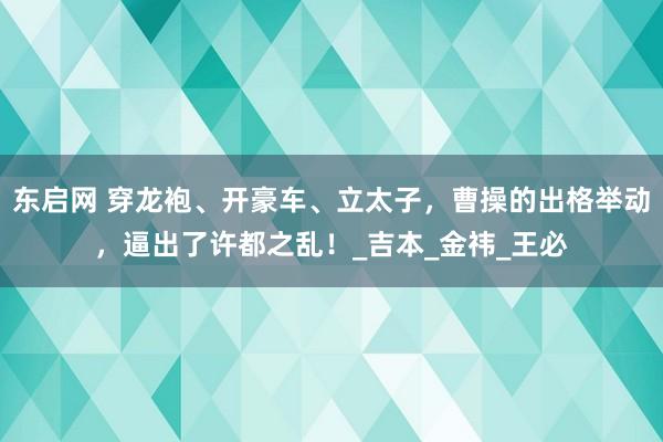 东启网 穿龙袍、开豪车、立太子，曹操的出格举动，逼出了许都之乱！_吉本_金祎_王必