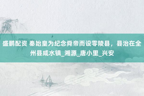 盛鹏配资 秦始皇为纪念舜帝而设零陵县，县治在全州县咸水镇_湘源_唐小里_兴安