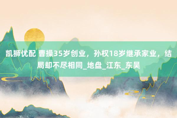 凯狮优配 曹操35岁创业，孙权18岁继承家业，结局却不尽相同_地盘_江东_东吴