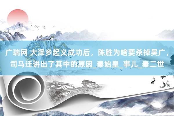 广瑞网 大泽乡起义成功后，陈胜为啥要杀掉吴广，司马迁讲出了其中的原因_秦始皇_事儿_秦二世