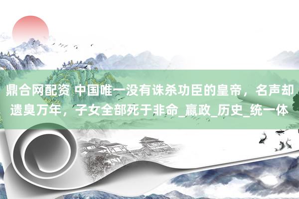 鼎合网配资 中国唯一没有诛杀功臣的皇帝，名声却遗臭万年，子女全部死于非命_嬴政_历史_统一体