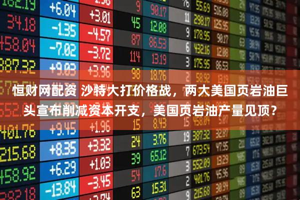 恒财网配资 沙特大打价格战，两大美国页岩油巨头宣布削减资本开支，美国页岩油产量见顶？