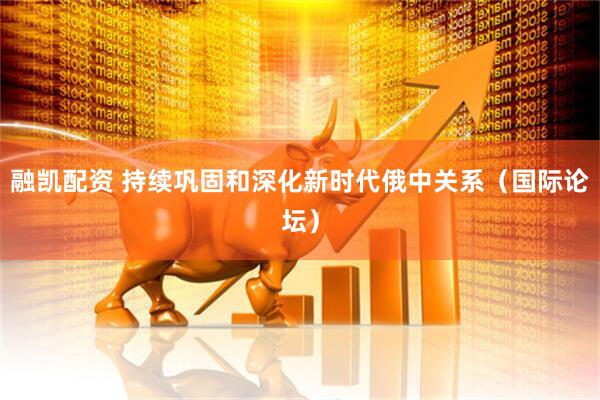融凯配资 持续巩固和深化新时代俄中关系（国际论坛）
