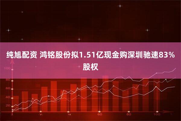 纯旭配资 鸿铭股份拟1.51亿现金购深圳驰速83%股权