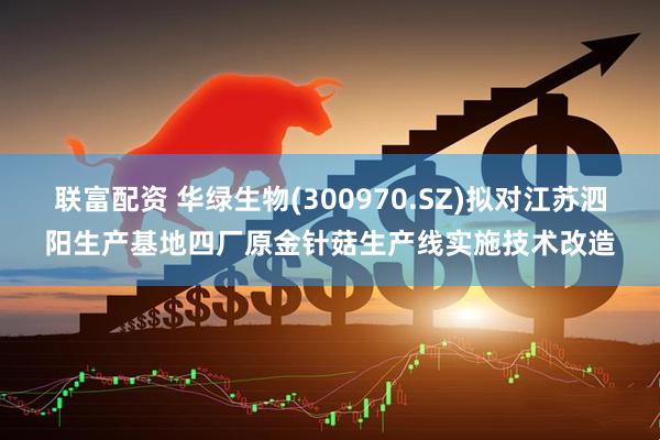 联富配资 华绿生物(300970.SZ)拟对江苏泗阳生产基地四厂原金针菇生产线实施技术改造