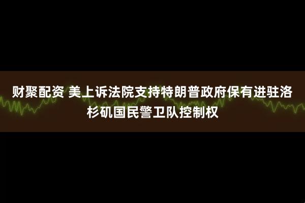 财聚配资 美上诉法院支持特朗普政府保有进驻洛杉矶国民警卫队控制权