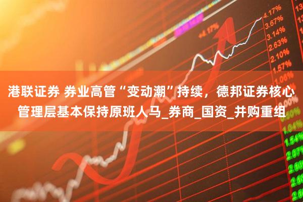 港联证券 券业高管“变动潮”持续，德邦证券核心管理层基本保持原班人马_券商_国资_并购重组