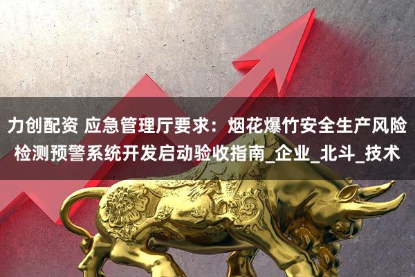 力创配资 应急管理厅要求：烟花爆竹安全生产风险检测预警系统开发启动验收指南_企业_北斗_技术
