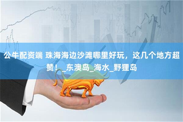 公牛配资端 珠海海边沙滩哪里好玩，这几个地方超赞！_东澳岛_海水_野狸岛