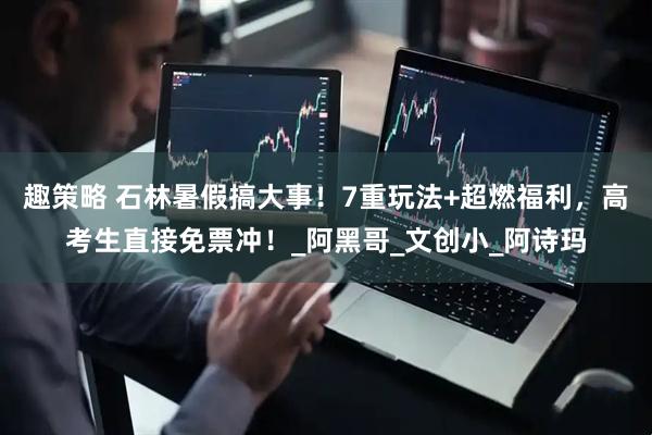 趣策略 石林暑假搞大事！7重玩法+超燃福利，高考生直接免票冲！_阿黑哥_文创小_阿诗玛