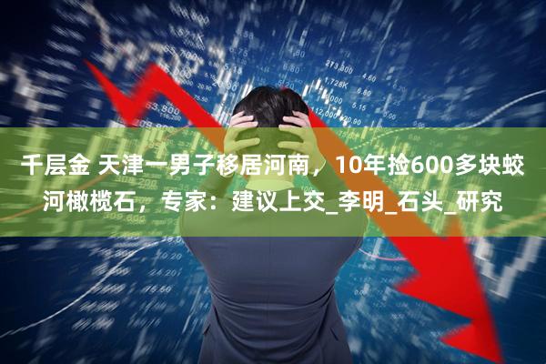 千层金 天津一男子移居河南，10年捡600多块蛟河橄榄石，专家：建议上交_李明_石头_研究