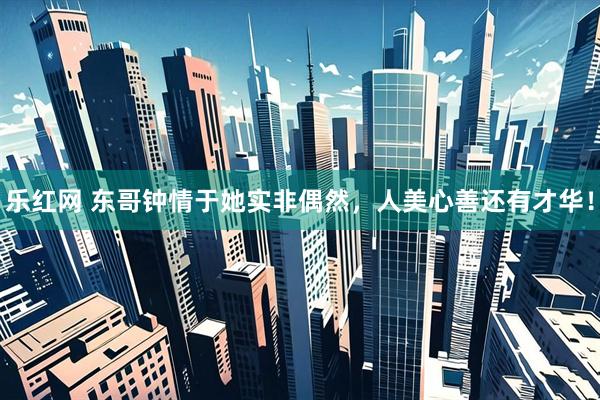 乐红网 东哥钟情于她实非偶然，人美心善还有才华！