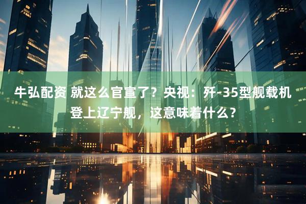 牛弘配资 就这么官宣了？央视：歼-35型舰载机登上辽宁舰，这意味着什么？